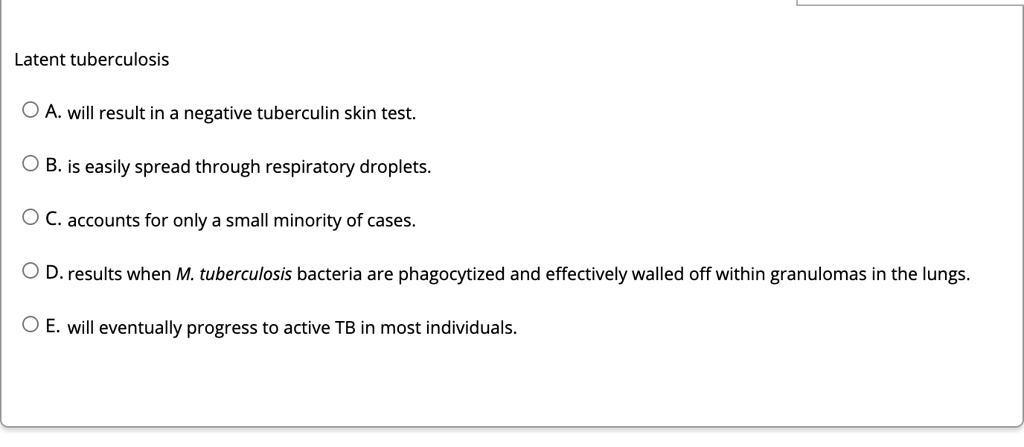 Latent tuberculosis
A. will result in a negative tuberculin skin test.
B. is easily spread through respiratory droplets.
C. accounts for only a small minority of cases.
D. results when M. tuberculosis bacteria are phagocytized and effectively walled off within granulomas in the lungs.
E. will eventually progress to active TB in most individuals.