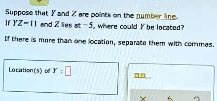 Suppose that Y and Z are points on the number line.
If YZ = 11 and Z lies at -5, where could Y be located?
If there is more than one location, separate them with commas.
Location(s) of Y: 