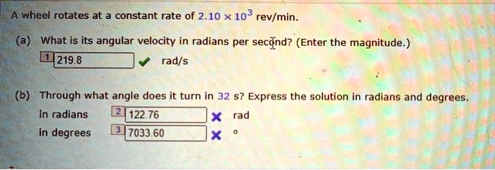 A wheel rotates at a constant rate of 2.10 x 10^3 rev/min.
(a) What is its angular velocity in radians per second? (Enter the magnitude.)
219.8 rad/s
(b) Through what angle does it turn in 32 s? Express the solution in radians and degrees.
in radians 122.76 rad
in degrees 7033.60 °