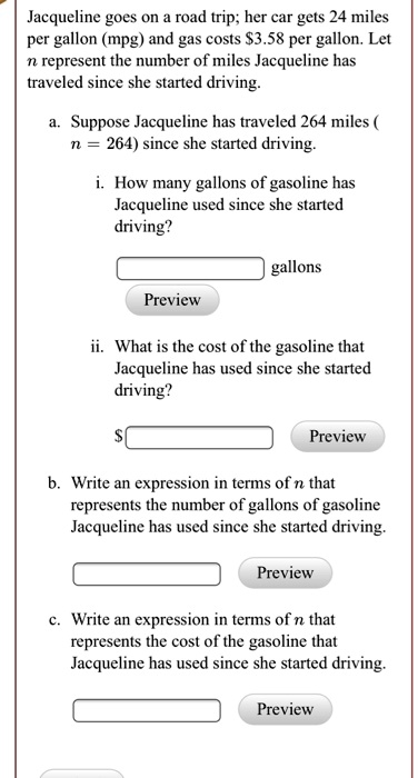 Jacqueline goes on a road trip; her car gets 24 miles per gallon (mpg) and gas costs 3.58 per gallon. Let n represent the number of miles Jacqueline has traveled since she started driving.

a. Suppose Jacqueline has traveled 264 miles ( n = 264) since she started driving.
i. How many gallons of gasoline has Jacqueline used since she started driving?
gallons
ii. What is the cost of the gasoline that Jacqueline has used since she started driving?
b. Write an expression in terms of n that represents the number of gallons of gasoline Jacqueline has used since she started driving.
c. Write an expression in terms of n that represents the cost of the gasoline that Jacqueline has used since she started driving.