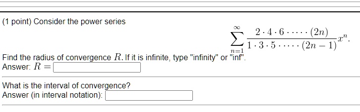 Consider the power series

    sumn=1^infty frac2 cdot 4 cdot 6 cdot dots cdot (2n)1 cdot 3 cdot 5 cdot dots cdot (2n-1) x^n.

Find the radius of convergence R. If it is infinite, type "infinity" or "inf".
Answer: R =
What is the interval of convergence?
Answer (in interval notation):