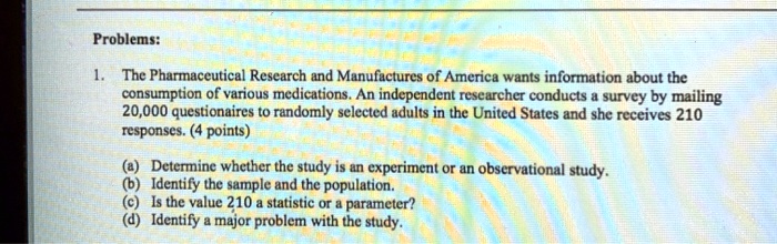 Problems:
1. The Pharmaceutical Research and Manufactures of America wants information about the consumption of various medications. An independent researcher conducts a survey by mailing 20,000 questionnaires to randomly selected adults in the United States and she receives 210 responses. (4 points)
(a) Determine whether the study is an experiment or an observational study.
(b) Identify the sample and the population.
(c) Is the value 210 a statistic or a parameter?
(d) Identify a major problem with the study.