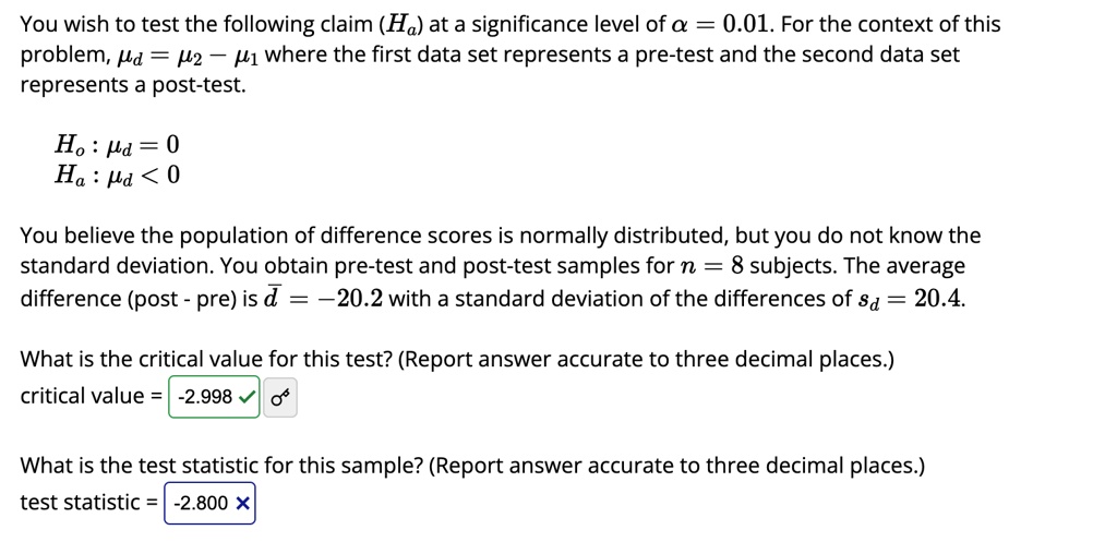 You wish to test the following claim (Ha) at a significance level of α = 0.01. For the context of this
problem, = μ2 - μ1 where the first data set represents a pre-test and the second data set
represents a post-test.
Ho:  = 0
Ha:  < 0
You believe the population of difference scores is normally distributed, but you do not know the
standard deviation. You obtain pre-test and post-test samples for n = 8 subjects. The average
difference (post - pre) is d̅ = -20.2 with a standard deviation of the differences of sd = 20.4.
What is the critical value for this test? (Report answer accurate to three decimal places.)
critical value = -2.998
What is the test statistic for this sample? (Report answer accurate to three decimal places.)
test statistic = -2.800