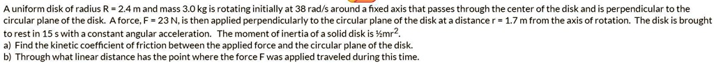 A uniform disk of radius R = 2.4 m and mass 3.0 kg is rotating initially at 38 rad/s around a fixed axis that passes through the center of the disk and is perpendicular to the circular plane of the disk. A force, F = 23 N, is then applied perpendicularly to the circular plane of the disk at a distance r = 1.7 m from the axis of rotation. The disk is brought to rest in 15 s with a constant angular acceleration. The moment of inertia of a solid disk is ½mr².
a) Find the kinetic coefficient of friction between the applied force and the circular plane of the disk.
b) Through what linear distance has the point where the force F was applied traveled during this time.