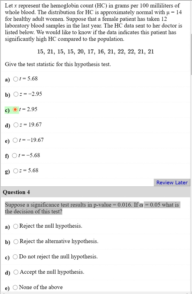 Let x represent the hemoglobin count (HC) in grams per 100 milliliters of whole blood. The distribution for HC is approximately normal with µ = 14 for healthy adult women. Suppose that a female patient has taken 12 laboratory blood samples in the last year. The HC data sent to her doctor is listed below. We would like to know if the data indicates this patient has significantly high HC compared to the population.

15, 21, 15, 15, 20, 17, 16, 21, 22, 22, 21, 21

Give the test statistic for this hypothesis test.

a) t = 5.68
b) z = -2.95
c) t = 2.95
d) z = 19.67
e) t = -19.67
f) t = -5.68
g) z = 5.68

Question 4

Suppose a significance test results in p-value = 0.016. If ? = 0.05 what is the decision of this test?

a) Reject the null hypothesis.
b) Reject the alternative hypothesis.
c) Do not reject the null hypothesis.
d) Accept the null hypothesis.
e) None of the above
