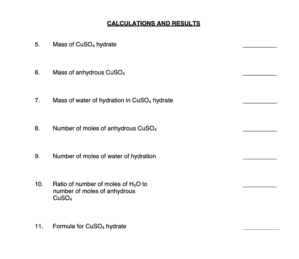 CALCULATIONS AND RESULTS
5. Mass of CuSO4 hydrate
6. Mass of anhydrous CuSO4
7. Mass of water of hydration in CuSO4 hydrate
8. Number of moles of anhydrous CuSO4
9. Number of moles of water of hydration
10. Ratio of number of moles of H2O to number of moles of anhydrous CuSO4
11. Formula for CuSO4 hydrate