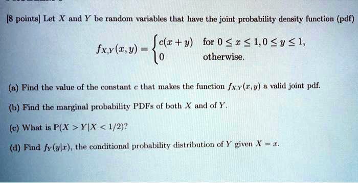Let X and Y be random variables that have the joint probability density function (pdf)
fX,Y(x,y) =  c(x+y) for 0 ? x ? 1, 0 ? y ? 1,
0 otherwise.
(a) Find the value of the constant c that makes the function fX,Y(x,y) a valid joint pdf.
(b) Find the marginal probability PDFs of both X and of Y.
(c) What is P(X > Y | X < 1/2)?
(d) Find fY(y|x), the conditional probability distribution of Y given X = x.