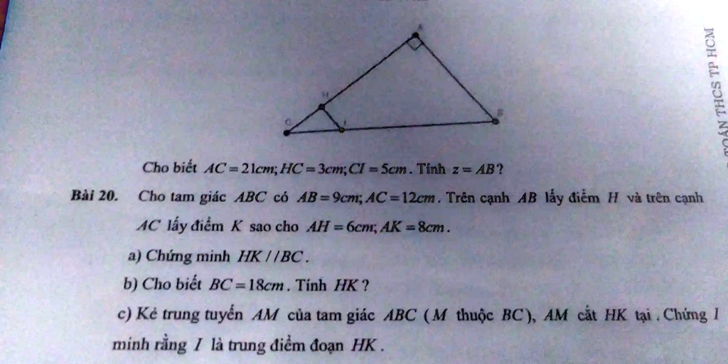 Cho bi?t AC = 21cm; HC = 3cm; Cl = 5cm. Tính z = AB?
Bài 20. Cho tam giác ABC có AB=9cm; AC=12cm. Trên c?nh AB l?y ?i?m H và trên c?nh
AC l?y ?i?m K sao cho AH = 6cm; AK = 8cm.
a) Ch?ng minh HK//BC.
b) Cho bi?t BC=18cm. Tính HK?
c) K? trung tuy?n AM c?a tam giác ABC (M thu?c BC), AM c?t HK t?i. Ch?ng 1
minh r?ng 1 là trung ?i?m ?o?n HK.