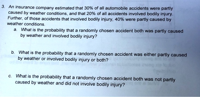 3. An insurance company estimated that 30% of all automobile accidents were partly caused by weather conditions, and that 20% of all accidents involved bodily injury. Further, of those accidents that involved bodily injury, 40% were partly caused by weather conditions.
a. What is the probability that a randomly chosen accident both was partly caused by weather and involved bodily injury?

b. What is the probability that a randomly chosen accident was either partly caused by weather or involved bodily injury or both?

c. What is the probability that a randomly chosen accident both was not partly caused by weather and did not involve bodily injury?