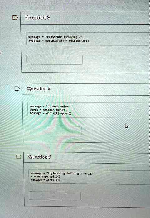Question 3
message = "classroom Building 2"
message = message[:5] + message[15:]
Question 4
message = "student union"
words = message.split()
message = words[1].upper()
Question 5
message = "Engineering Building 1 rm 187"
w = message.split()
message = len(w[2])