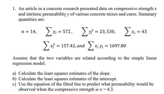 1. An article in a concrete research presented data on compressive strength x and intrinsic permeability y of various concrete mixes and cures. Summary quantities are: n = 14, ? yi = 572, ? yi" = 23,530, ? xi = 43, ? xi" = 157.42, and ? xi yi = 1697.80 Assume that the two variables are related according to the simple linear regression model. a) Calculate the least squares estimates of the slope. b) Calculate the least squares estimates of the intercept. c) Use the equation of the fitted line to predict what permeability would be observed when the compressive strength is x = 4.3.