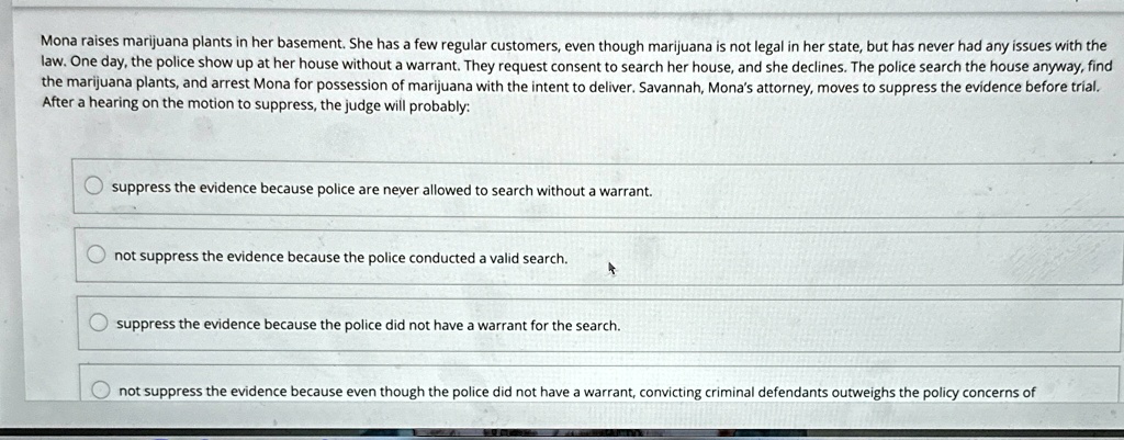 Mona raises marijuana plants in her basement. She has a few regular customers, even though marijuana is not legal in her state, but has never had any issues with the
law. One day, the police show up at her house without a warrant. They request consent to search her house, and she declines. The police search the house anyway, find
the marijuana plants, and arrest Mona for possession of marijuana with the intent to deliver. Savannah, Mona's attorney, moves to suppress the evidence before trial.
After a hearing on the motion to suppress, the judge will probably:
suppress the evidence because police are never allowed to search without a warrant.
not suppress the evidence because the police conducted a valid search.
suppress the evidence because the police did not have a warrant for the search.
not suppress the evidence because even though the police did not have a warrant, convicting criminal defendants outweighs the policy concerns of