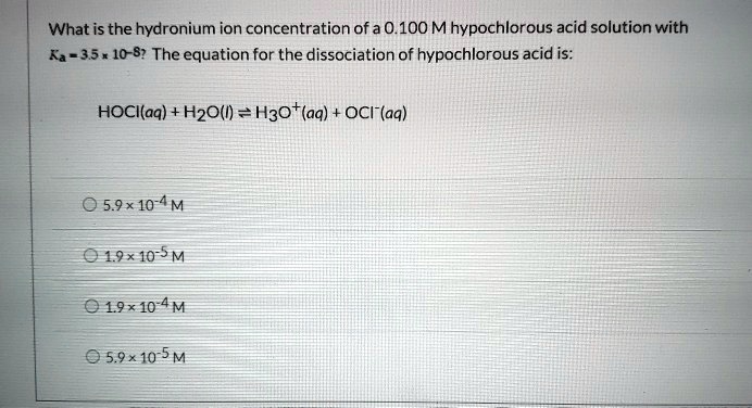 What is the hydronium ion concentration of a 0.100 M hypochlorous acid solution with Ka = 3.5 x 10^-8? The equation for the dissociation of hypochlorous acid is:

HOCl(aq) + H2O(l) ? H3O+(aq) + OCl-(aq)

5.9 × 10^-4 M
1.9 × 10^-5 M
1.9 × 10^-4 M
5.9 × 10^-5 M