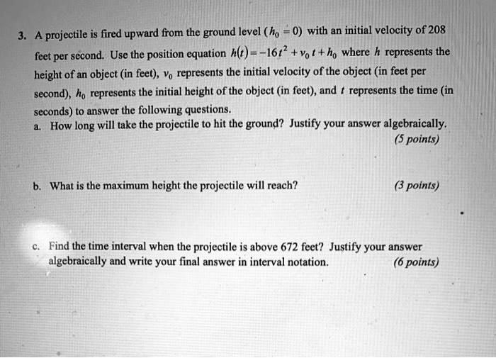 3. A projectile is fired upward from the ground level (h0 = 0) with an initial velocity of 208 feet per second. Use the position equation h(t) = -16t^2 + v0 t + h0 where h represents the height of an object (in feet), v0 represents the initial velocity of the object (in feet per second), h0 represents the initial height of the object (in feet), and t represents the time (in seconds) to answer the following questions.
a. How long will take the projectile to hit the ground? Justify your answer algebraically.
b. What is the maximum height the projectile will reach?
c. Find the time interval when the projectile is above 672 feet? Justify your answer algebraically and write your final answer in interval notation.