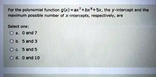 For the polynomial function g(x) = ax^7 + bx^3 + 5x, the y-intercept and the maximum possible number of x-intercepts, respectively, are
Select one:
a. 0 and 7
b. 5 and 3
c. 5 and 5
d. 0 and 10
