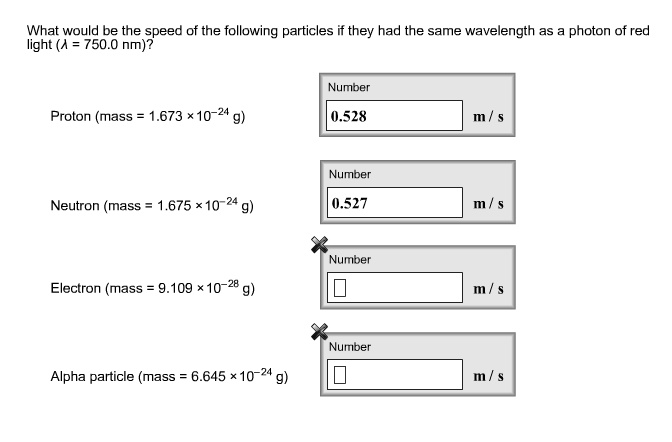 What would be the speed of the following particles if they had the same wavelength as a photon of red light (? = 750.0 nm)?

Proton (mass = 1.673 × 10?²? g)
0.528 m / s

Neutron (mass = 1.675 × 10?²? g)
0.527 m / s

Electron (mass = 9.109 × 10?²? g)
m / s

Alpha particle (mass = 6.645 × 10?²? g)
m / s