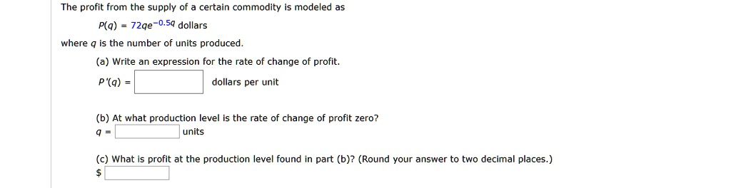 The profit from the supply of a certain commodity is modeled as
P(q) = 72qe^-0.5q dollars
where q is the number of units produced.
(a) Write an expression for the rate of change of profit.
P'(q) = dollars per unit
(b) At what production level is the rate of change of profit zero?
q = units
(c) What is profit at the production level found in part (b)? (Round your answer to two decimal places.)
