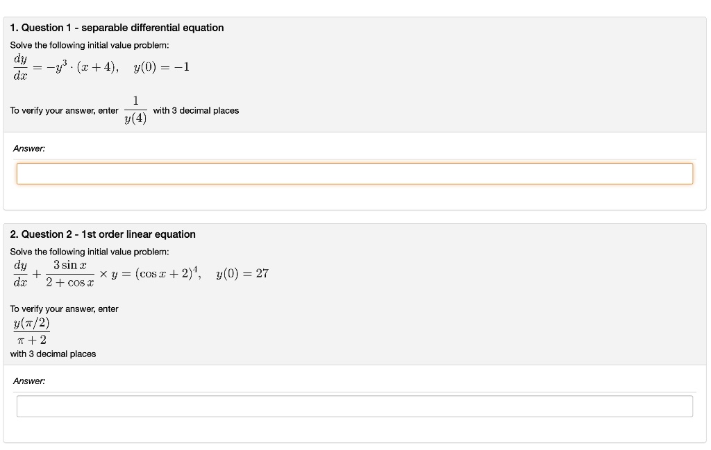 1. Question 1 - separable differential equation
Solve the following initial value problem:
fracdydx = -y^3 cdot (x + 4), y(0) = -1

To verify your answer, enter frac1y(4) with 3 decimal places
Answer:

2. Question 2 - 1st order linear equation
Solve the following initial value problem:
fracdydx + frac3 sin x2 + cos x 	imes y = (cos x + 2)^4, y(0) = 27
To verify your answer, enter fracy(pi/2)pi + 2 with 3 decimal places
Answer: