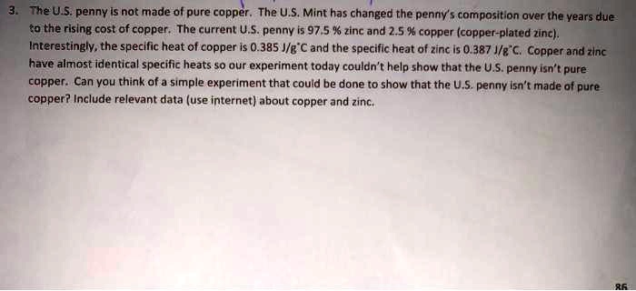 3. The U.S. penny is not made of pure copper. The U.S. Mint has changed the penny's composition over the years due to the rising cost of copper. The current U.S. penny is 97.5 % zinc and 2.5 % copper (copper-plated zinc). Interestingly, the specific heat of copper is 0.385 J/g°C and the specific heat of zinc is 0.387 J/g°C. Copper and zinc have almost identical specific heats so our experiment today couldn't help show that the U.S. penny isn't pure copper. Can you think of a simple experiment that could be done to show that the U.S. penny isn't made of pure copper? Include relevant data (use internet) about copper and zinc.
