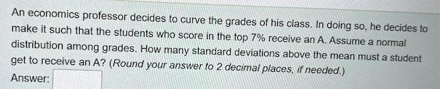 An economics professor decides to curve the grades of his class. In doing so, he decides to make it such that the students who score in the top 7% receive an A. Assume a normal distribution among grades. How many standard deviations above the mean must a student get to receive an A? (Round your answer to 2 decimal places, if needed.)
Answer:
