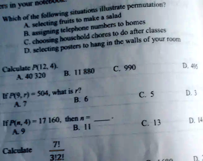 ers in your note
Which of the following situations illustrate permutation?
A. selecting fruits to make a salad
B. assigning telephone numbers to homes
C. choosing household chores to do after classes
D. selecting posters to hang in the walls of your room
Calculate P(12, 4).
A. 40 320
B. 11 880
C. 990
If P(9, r) = 504, what is r?
A. 7
B. 6
If P(n, 4) = 17 160, then n =
A. 9
B. 11
Calculate (7!)/(3!2!)