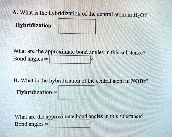 A. What is the hybridization of the central atom in H2O?
Hybridization =
What are the approximate bond angles in this substance?
Bond angles =
B. What is the hybridization of the central atom in NOBr?
Hybridization =
What are the approximate bond angles in this substance?
Bond angles =