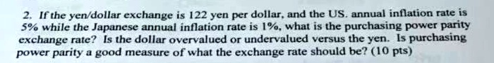 2. If the yen/dollar exchange is 122 yen per dollar, and the US. annual inflation rate is 5% while the Japanese annual inflation rate is 1%, what is the purchasing power parity exchange rate? Is the dollar overvalued or undervalued versus the yen. Is purchasing power parity a good measure of what the exchange rate should be? (10 pts)