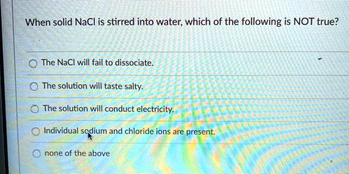 When solid NaCl is stirred into water, which of the following is NOT true?
The NaCl will fail to dissociate.
The solution will taste salty.
The solution will conduct electricity.
Individual sodium and chloride ions are present.
none of the above