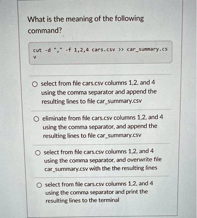 What is the meaning of the following
command?
cut -d "," -f 1,2,4 cars.csv >> carsummary.cs
v
select from file cars.csv columns 1,2, and 4
using the comma separator and append the
resulting lines to file carsummary.csv
eliminate from file cars.csv columns 1,2, and 4
using the comma separator, and append the
resulting lines to file carsummary.csv
select from file cars.csv columns 1,2, and 4
using the comma separator, and overwrite file
carsummary.csv with the the resulting lines
select from file cars.csv columns 1,2, and 4
using the comma separator and print the
resulting lines to the terminal