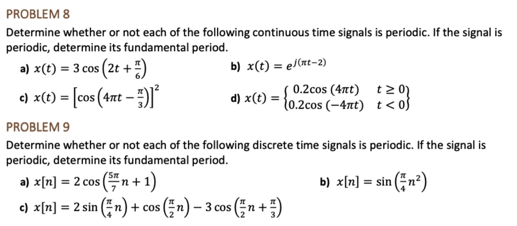 PROBLEM 8
Determine whether or not each of the following continuous time signals is periodic. If the signal is
periodic, determine its fundamental period.
a) (x(t) = 3 cos left(2t + fracpi6ight))
b) (x(t) = e^j(pi t - 2))
c) (x(t) = left[cos left(4pi t - fracpi3ight)ight]^2)
d) (x(t) = egincases 0.2cos left(4pi tight)     t ge 0 0.2cos left(-4pi tight)     t < 0 endcases)
PROBLEM 9
Determine whether or not each of the following discrete time signals is periodic. If the signal is
periodic, determine its fundamental period.
a) (x[n] = 2 cos left(frac5pi7n + 1ight))
b) (x[n] = sin left(fracpi4n^2ight))
c) (x[n] = 2sin left(fracpi4night) + cos left(fracpi2night) - 3cos left(fracpi2n + fracpi3ight))