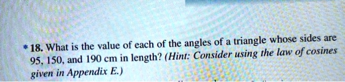 * 18. What is the value of each of the angles of a triangle whose sides are 95, 150, and 190 cm in length? (Hint: Consider using the law of cosines given in Appendix E.)