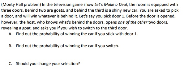 (Monty Hall problem) In the television game show Let's Make a Deal, the room is equipped with three doors. Behind two are goats, and behind the third is a shiny new car. You are asked to pick a door, and will win whatever is behind it. Let's say you pick door 1. Before the door is opened, however, the host, who knows what's behind the doors, opens one of the other two doors, revealing a goat, and asks you if you wish to switch to the third door.
A. Find out the probability of winning the car if you stick with door 1.
B. Find out the probability of winning the car if you switch.
C. Should you change your selection?