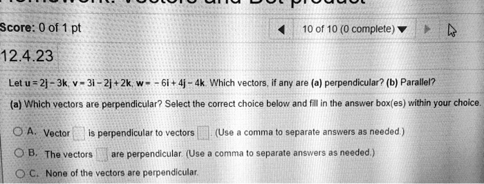 12.4.23
Let u = 2j - 3k, v = 3i - 2j + 2k, w = - 6i + 4j - 4k. Which vectors, if any are (a) perpendicular? (b) Parallel?
(a) Which vectors are perpendicular? Select the correct choice below and fill in the answer box(es) within your choice.
A. Vector is perpendicular to vectors . (Use a comma to separate answers as needed.)
B. The vectors are perpendicular. (Use a comma to separate answers as needed.)
C. None of the vectors are perpendicular.