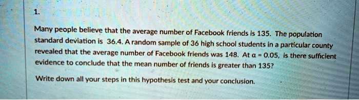 1.
Many people believe that the average number of Facebook friends is 135. The population
standard deviation is 36.4. A random sample of 36 high school students in a particular county
revealed that the average number of Facebook friends was 148. At α = 0.05, is there sufficient
evidence to conclude that the mean number of friends is greater than 135?
Write down all your steps in this hypothesis test and your conclusion.