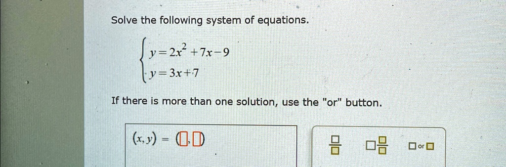 Solve the following system of equations.

y = 2x^2 + 7x - 9
 y = 3x + 7
If there is more than one solution, use the örb̈utton.
(x, y) =