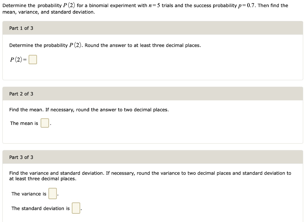 Determine the probability P(2) for a binomial experiment with n = 5 trials and the success probability p = 0.7. Then find the mean, variance, and standard deviation.
Part 1 of 3
Determine the probability P(2). Round the answer to at least three decimal places.
P(2) =
Part 2 of 3
Find the mean. If necessary, round the answer to two decimal places.
The mean is
Part 3 of 3
Find the variance and standard deviation. If necessary, round the variance to two decimal places and standard deviation to at least three decimal places.
The variance is
The standard deviation is