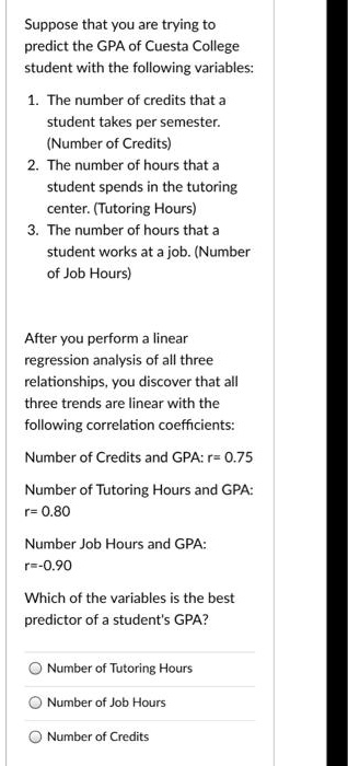 Suppose that you are trying to predict the GPA of Cuesta College student with the following variables:

1. The number of credits that a student takes per semester. (Number of Credits)
2. The number of hours that a student spends in the tutoring center. (Tutoring Hours)
3. The number of hours that a student works at a job. (Number of Job Hours)

After you perform a linear regression analysis of all three relationships, you discover that all three trends are linear with the following correlation coefficients:

Number of Credits and GPA: r= 0.75
Number of Tutoring Hours and GPA: r= 0.80
Number Job Hours and GPA: r=-0.90

Which of the variables is the best predictor of a student's GPA?

Number of Tutoring Hours
Number of Job Hours
Number of Credits