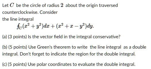 Let C be the circle of radius 2 about the origin traversed
counterclockwise. Consider
the line integral
?C(x^2 + y^2)dx + (x^2 + x - y^2)dy.
(a) (3 points) Is the vector field in the integral conservative?
(b) (5 points) Use Green's theorem to write the line integral as a double
integral. Don't forget to indicate the region for the double integral.
(c) (5 points) Use polar coordinates to evaluate the double integral.
