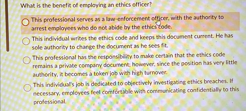 What is the benefit of employing an ethics officer?
This professional serves as a law-enforcement officer, with the authority to
arrest employees who do not abide by the ethics code.
This individual writes the ethics code and keeps this document current. He has
sole authority to change the document as he sees fit.
This professional has the responsibility to make certain that the ethics code
remains a private company document; however, since the position has very little
authority, it becomes a token job with high turnover.
This individual's job is dedicated to objectively investigating ethics breaches. If
necessary, employees feel comfortable with communicating confidentially to this
professional.