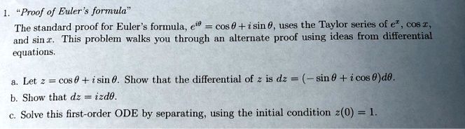 1. "Proof of Euler's formula"
The standard proof for Euler's formula, e^i	heta = cos 	heta + i sin 	heta, uses the Taylor series of e^x, cos x, and sin x. This problem walks you through an alternate proof using ideas from differential equations.

a. Let z = cos 	heta + i sin 	heta. Show that the differential of z is dz = (- sin 	heta + i cos 	heta)d	heta.
b. Show that dz = izd	heta.
c. Solve this first-order ODE by separating, using the initial condition z(0) = 1.