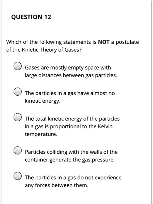Which of the following statements is NOT a postulate of the Kinetic Theory of Gases?
Gases are mostly empty space with large distances between gas particles.
The particles in a gas have almost no kinetic energy.
The total kinetic energy of the particles in a gas is proportional to the Kelvin temperature.
Particles colliding with the walls of the container generate the gas pressure.
The particles in a gas do not experience any forces between them.