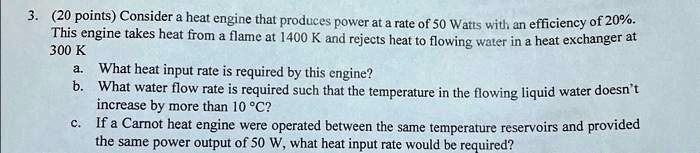 3. (20 points) Consider a heat engine that produces power at a rate of 50 Watts with an efficiency of 20%.
This engine takes heat from a flame at 1400 K and rejects heat to flowing water in a heat exchanger at
300 K
a. What heat input rate is required by this engine?
b. What water flow rate is required such that the temperature in the flowing liquid water doesn't
increase by more than 10 °C?
c. If a Carnot heat engine were operated between the same temperature reservoirs and provided
the same power output of 50 W, what heat input rate would be required?