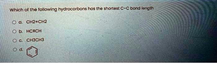 Which of the following hydrocarbons has the shortest C-C bond length
a. CH2=CH2
b. HC?CH
c. CH3CH3
d. [Benzene Ring]