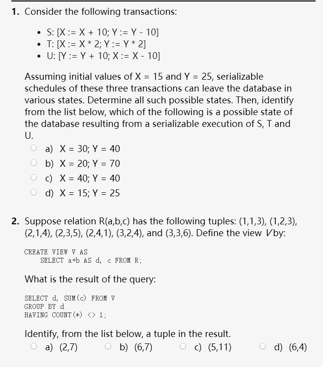1. Consider the following transactions:

* S: [X := X + 10; Y := Y - 10]
* T: [X := X * 2; Y := Y * 2]
* U: [Y := Y + 10; X := X - 10]

Assuming initial values of X = 15 and Y = 25, serializable schedules of these three transactions can leave the database in various states. Determine all such possible states. Then, identify from the list below, which of the following is a possible state of the database resulting from a serializable execution of S, T and U.

a) X = 30; Y = 40
b) X = 20; Y = 70
c) X = 40; Y = 40
d) X = 15; Y = 25

2. Suppose relation R(a,b,c) has the following tuples: (1,1,3), (1,2,3), (2,1,4), (2,3,5), (2,4,1), (3,2,4), and (3,3,6). Define the view V by:

CREATE VIEW V AS
SELECT a+b AS d, c FROM R;

What is the result of the query:

SELECT d, SUM(c) FROM V
GROUP BY d
HAVING COUNT(*) <> 1;

Identify, from the list below, a tuple in the result.
a) (2,7) b) (6,7) c) (5,11) d) (6,4)