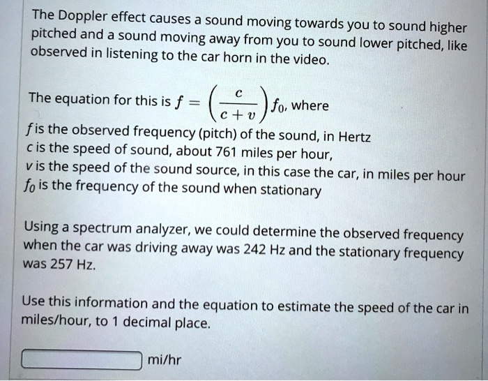 The Doppler effect causes a sound moving towards you to sound higher pitched and a sound moving away from you to sound lower pitched, like observed in listening to the car horn in the video.

The equation for this is f = ( c / (c + v) ) f0, where
f is the observed frequency (pitch) of the sound, in Hertz
c is the speed of sound, about 761 miles per hour,
v is the speed of the sound source, in this case the car, in miles per hour
f0 is the frequency of the sound when stationary

Using a spectrum analyzer, we could determine the observed frequency when the car was driving away was 242 Hz and the stationary frequency was 257 Hz.

Use this information and the equation to estimate the speed of the car in miles/hour, to 1 decimal place.

mi/hr