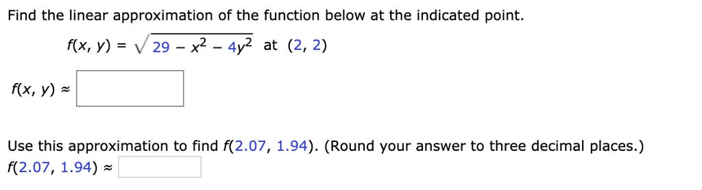 Find the linear approximation of the function below at the indicated point.
f(x, y) = sqrt29 - x^2 - 4y^2 at (2, 2)
f(x, y) approx 
Use this approximation to find f(2.07, 1.94). (Round your answer to three decimal places.)
f(2.07, 1.94) approx