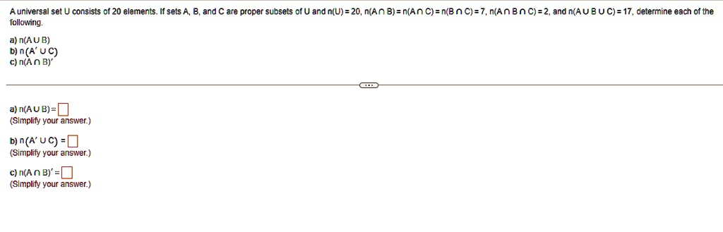 A universal set U consists of 20 elements. If sets A, B, and C are proper subsets of U and n(U) = 20, n(A ? B) = n(A ? C) = n(B ? C) = 7, n(A ? B ? C) = 2, and n(A ? B ? C) = 17, determine each of the following.
a) n(A ? B)
b) n(A' ? C)
c) n(A ? B)'
a) n(A ? B) =
(Simplify your answer.)
b) n(A' ? C) =
(Simplify your answer.)
c) n(A ? B)' =
(Simplify your answer.)