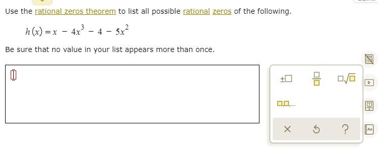 Use the rational zeros theorem to list all possible rational zeros of the following.
h(x) = x - 4x^3 - 4 - 5x^2
Be sure that no value in your list appears more than once.