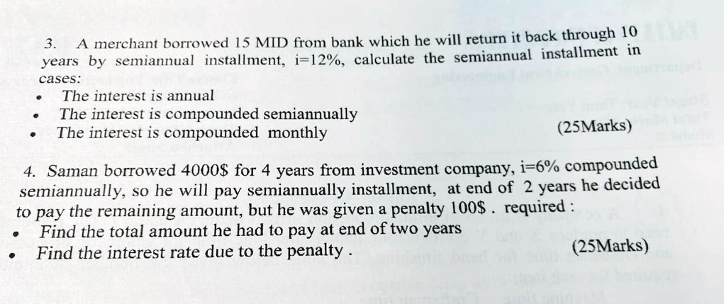 3. A merchant borrowed 15 MID from bank which he will return it back through 10 years by semiannual installment, i=12%, calculate the semiannual installment in cases:
• The interest is annual
• The interest is compounded semiannually
• The interest is compounded monthly

4. Saman borrowed 4000for 4 years from investment company, i=6% compounded semiannually, so he will pay semiannually installment, at end of 2 years he decided to pay the remaining amount, but he was given a penalty 100$ . required :
• Find the total amount he had to pay at end of two years
• Find the interest rate due to the penalty .