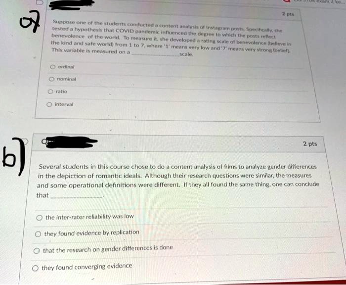 Suppose one of the students conducted a content analysis of Instagram posts. Specifically, she tested a hypothesis that COVID pandemic influenced the degree to which the posts reflect benevolence of the world. To measure it, she developed a rating scale of benevolence (believe in the kind and safe world) from 1 to 7, where '1' means very low and '7' means very strong (belief). This variable is measured on a scale.

ordinal
nominal
ratio
interval

Several students in this course chose to do a content analysis of films to analyze gender differences in the depiction of romantic ideals. Although their research questions were similar, the measures and some operational definitions were different. If they all found the same thing, one can conclude that
the inter-rater reliability was low
they found evidence by replication
that the research on gender differences is done
they found converging evidence